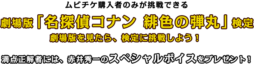 ムビチケ購入者のみが挑戦できる 劇場版「名探偵コナン 緋色の弾丸」検定 劇場版を見たら、検定に挑戦しよう！ 満点正解者には、赤井秀一のスペシャルボイスをプレゼント！
