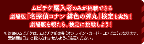 ムビチケ購入者のみが挑戦できる劇場版「名探偵コナン 緋色の弾丸」検定も実施！劇場版を観たら、検定に挑戦しよう！ ※ 対象のムビチケは、ムビチケ前売券（オンライン・カード・コンビニ）となります。受験開始日まで紛失されませんようご注意ください。